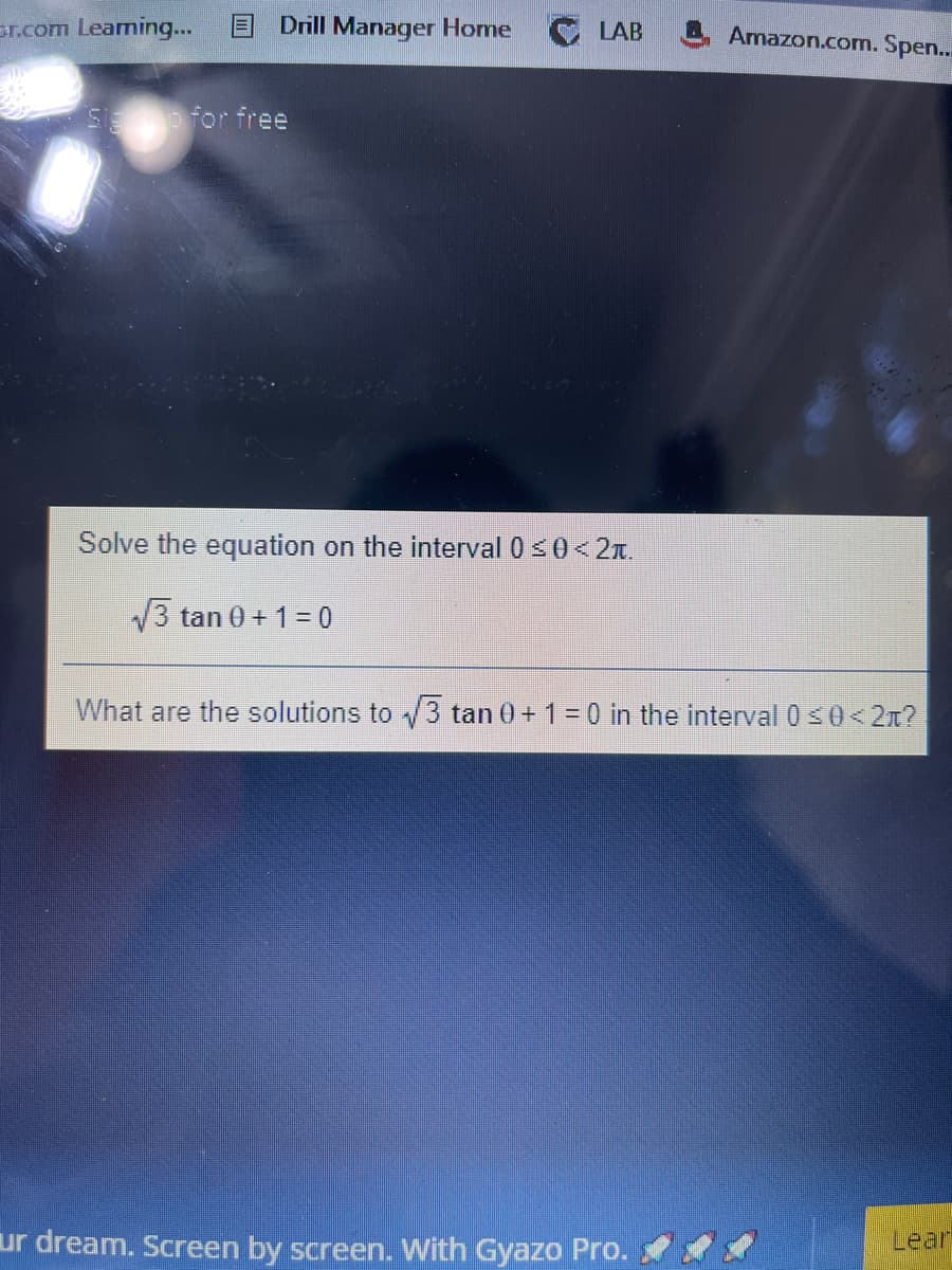 sr.com Leaming...
Drill Manager Home
LAB
Amazon.com. Spen..
S for free
Solve the equation on the interval 0 s0< 2x.
3 tan 0 + 1 = 0
What are the solutions to /3 tan 0+ 1 = 0 in the interval 050<2n?
ur dream. Screen by screen. With Gyazo Pro.
Lear
