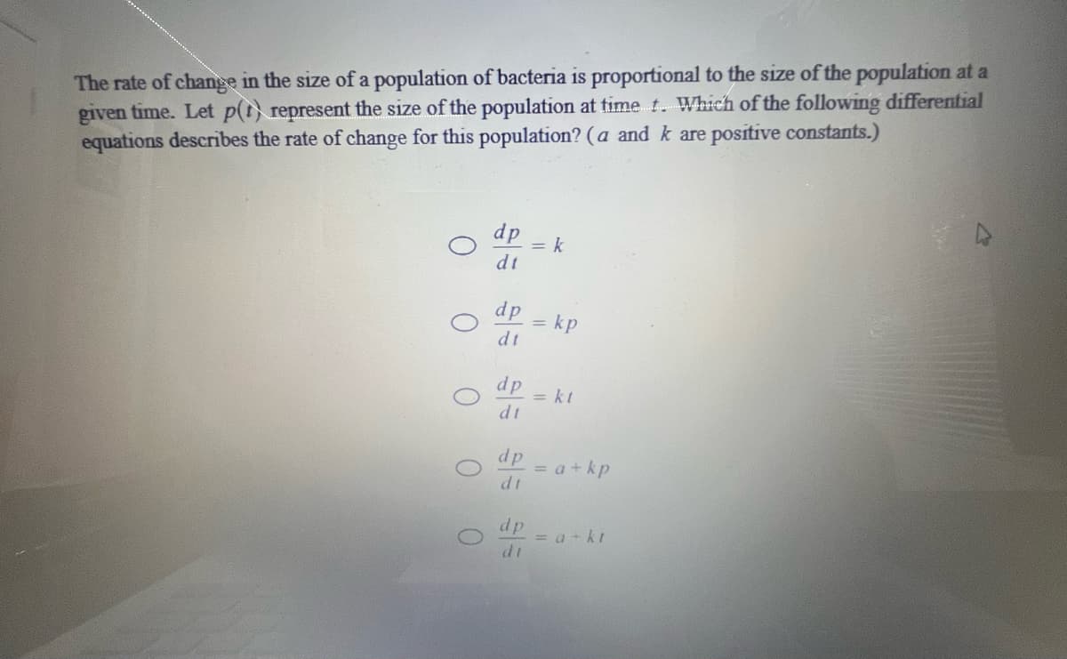 The rate of change in the size of a population of bacteria is proportional to the size of the population at a
given time. Let p(t) represent the size of the population at time t. Which of the following differential
equations describes the rate of change for this population? (a and k are positive constants.)
dp
= k
dt
dp
= kp
dt
dp
= kt
dp
= a+kp
dt
dp
= a+ kt
di
0 0
