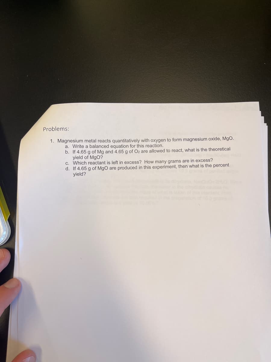 Problems:
1. Magnesium metal reacts quantitatively with oxygen to form magnesium oxide, MgO.
a. Write a balanced equation for this reaction.
b. If 4.65 g of Mg and 4.65 g of O2 are allowed to react, what is the theoretical
yield of MgO?
c. Which reactant is left in excess? How many grams are in excess?
d. If 4.65 g of MgO are produced in this experiment, then what is the percent
yield?
O2H0
causes
reactent
ration of10.6 gra
