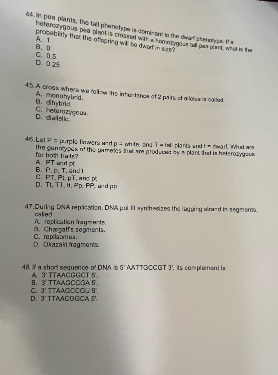 44. In pea plants, the tall phenotype is dominant to the dwarf phenotype. If a
heterozygous pea plant is crossed with a homozygous tall pea plant, what is the
probability that the offspring will be dwarf in size?
A. 1
В. О
С. 0.5
D. 0.25
45.A cross where we follow the inheritance of 2 pairs of alleles is called
A. monohybrid.
B. dihybrid.
C. heterozygous.
D. diallelic.
46. Let P = purple flowers and p = white, and T = tall plants and t = dwarf. What are
the genotypes of the gametes that are produced by a plant that is heterozygous
for both traits?
A. PT and pt
B. P, p, T, and t
C. PT, Pt, pT, and pt
D. Tt, TT, tt, Pp. PP, and pp
47. During DNA replication, DNA pol III synthesizes the lagging strand in segments,
called
A. replication fragments.
B. Chargaffs segments.
C. replisomes.
D. Okazaki fragments.
48. If a short sequence of DNA is 5' AATTGCCGT 3', its complement is
A. 3' TTAACGGCT 5'.
B. 3' TTAAGCCGA 5'.
C. 3' TTAAGCCGU 5'.
D. 3' TTAACGGCA 5'.
