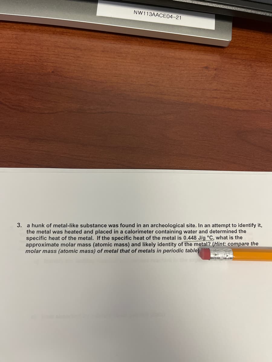 NW113AACE04-21
3. a hunk of metal-like substance was found in an archeological site. In an attempt to identify it,
the metal was heated and placed in a calorimeter containing water and determined the
specific heat of the metal. If the specific heat of the metal is 0.448 J/g °C, what is the
approximate molar mass (atomic mass) and likely identity of the metal? (Hint: compare the
molar mass (atomic mass) of metal that of metals in periodic table)

