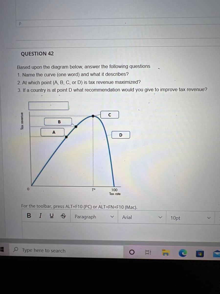 P
QUESTION 42
Based upon the diagram below, answer the following questions
1. Name the curve (one word) and what it describes?
2. At which point (A, B, C, or D) is tax revenue maximized?
3. If a country is at point D what recommendation would you give to improve tax revenue?
Tax reverive
0
A
B
T*
Type here to search
C
D
100
Tax rate
For the toolbar, press ALT+F10 (PC) or ALT+FN+F10 (Mac).
BIUS Paragraph V Arial
O
II
1'
10pt