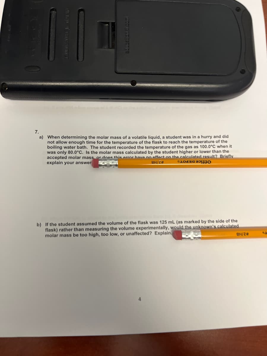 7.
When detern
ing the
mass of a
liquid,
ras in a hurry and did
not allow enough time for the temperature of the flask to reach the temperature of the
boiling water bath. The student recorded the temperature of the gas as 100.0°C when it
was only 80.0°C, Is the molar mass calculated by the student higher or lower than the
accepted molar mass, or does this error have no effect on the calculated result? Briefly
explain your answer
# 2/HB
Office DEPOTS
b) If the student assumed the volume of the flask was 125 mL (as marked by the side of the
flask) rather than measuring the volume experimentally, would the unknown's calculated
molar mass be too high, too low, or unaffected? Explain.
# 2/HB
4
