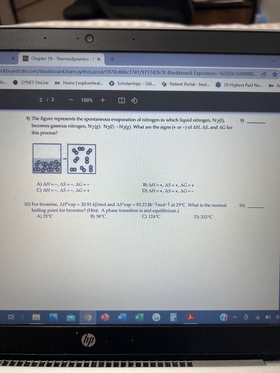 e Chapter 19- Thermodynamics - x
ckboardcdn.com/blackboard.learn.xythos.prod/5970c46bc1741/9717426?X-Blackboard-Expiration=1650261600000.. 2 *
le...
O*NET OnLine
Ec Home | exploreheal..
Scholarships - SAL. Patient Portal - heal..
20 Highest Paid No...
2/ 2
100%
9) The figure represents the spontaneous evaporation of nitrogen in which liquid nitrogen, N2(),
becomes gaseous nitrogen, N28): N2(1) - N2(g). What are the signs (+ or -) of AH, AS, and AG for
this process?
9
A) AH =-, AS =-, AG=-
C) AH =-, AS = -, AG=+
B) AH = +, AS = +, AG = +
D) AH = +, AS =+, AG =-
10) For bromine, AH°vap = 30.91 kJ/mol and AS°vap = 93.23 JK-1mol-1 at 25°C. What is the normal
boiling point for bromine? (Hint: A phase transition is and equilibrium.)
A) 25°C
10)
B) 58°C
C) 124°C
D) 332°C
O 4)
hp
日
