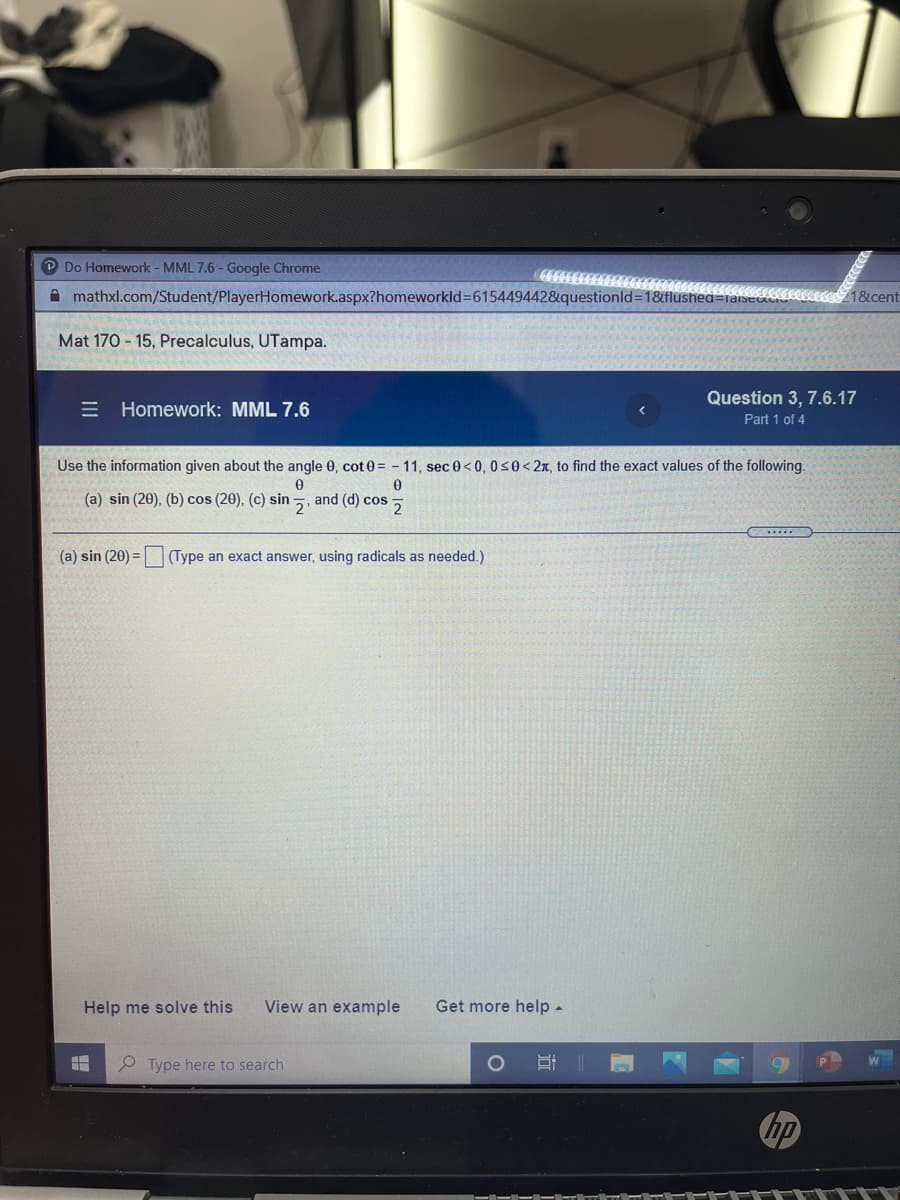 P Do Homework - MML 7.6 - Google Chrome
A mathxl.com/Student/PlayerHomework.aspx?homeworkld=615449442&questionld=18flushea=
1&cent
Mat 170 - 15, Precalculus, UTampa.
Question 3, 7.6.17
E Homework: MML 7.6
Part 1 of 4
Use the information given about the angle 0, cot0= - 11, sec 0< 0, 0s0<2x, to find the exact values of the following.
(a) sin (20), (b) cos (20), (c) sin
and (d) cos 5
(a) sin (20) =
(Type an exact answer, using radicals as needed.)
Help me solve this
View an example
Get more help -
P Type here to search
hp
