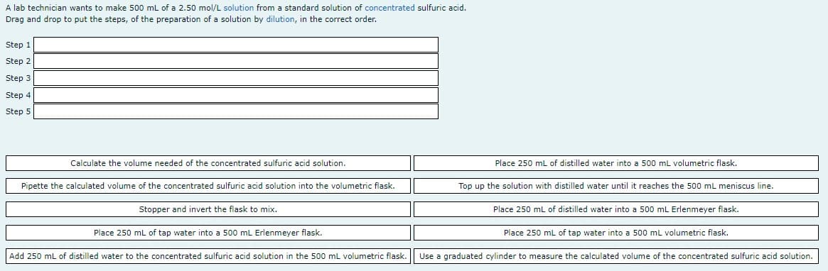 A lab technician wants to make 500 mL of a 2.50 mol/L solution from a standard solution of concentrated sulfuric acid.
Drag and drop to put the steps, of the preparation of a solution by dilution, in the correct order.
Step 1
Step 2
Step 3
Step 4
Step 5
Calculate the volume needed of the concentrated sulfuric acid solution.
Place 250 mL of distilled water into a 500 mL volumetric flask.
Pipette the calculated volume of the concentrated sulfuric acid solution into the volumetric flask.
Top up the solution with distilled water until it reaches the 500 mL meniscus line.
Stopper and invert the flask to mix.
Place 250 mL of distilled water into a 500 mL Erlenmeyer flask.
Place 250 mL of tap water into a 500 mL Erlenmeyer flask.
Place 250 ml of tap water into a 500 ml volumetric flask.
Add 250 mL of distilled water to the concentrated sulfuric acid solution in the 500 mL volumetric flask.
Use a graduated cylinder to measure the calculated volume of the concentrated sulfuric acid solution.
