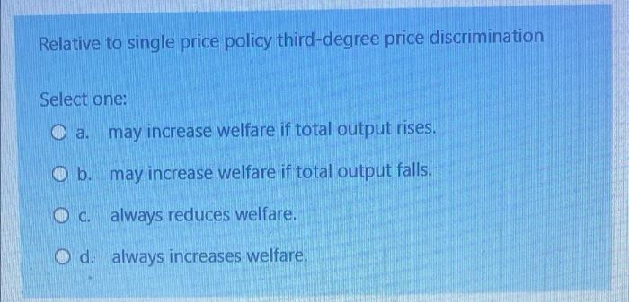 Relative to single price policy third-degree price discrimination
Select one:
a.
may increase welfare if total output rises.
b.
may increase welfare if total output falls.
O c. always reduces welfare.
O d. always increases welfare.