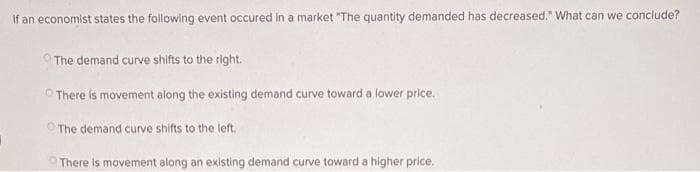 If an economist states the following event occured in a market "The quantity demanded has decreased." What can we conclude?
The demand curve shifts to the right.
There is movement along the existing demand curve toward a lower price.
O The demand curve shifts to the left.
O There is movement along an existing demand curve toward a higher price.
