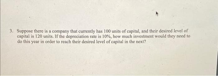 3. Suppose there is a company that currently has 100 units of capital, and their desired level of
capital is 120 units. If the depreciation rate is 10%, how much investment would they need to
do this year in order to reach their desired level of capital in the next?
