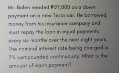 Mr. Bolen needed P27,000 as a down
payment on a new Tesla car. He borrowed
money from his insurance company and
must repay the loan in equal payments
every six months over the next eight years.
The nominal interest rate being charged is
7% compounded continuously. What is the
amount of each payment?
