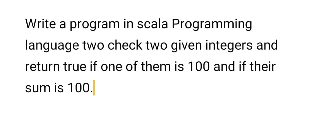 Write a program in scala Programming
language two check two given integers and
return true if one of them is 100 and if their
sum is 100.
