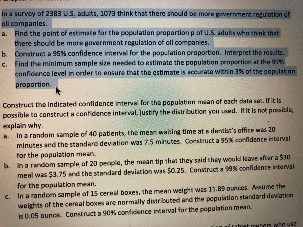 In a survey of 2383 U.S. adults, 1073 think that there should be more government regulation of
oil companies.
a. Find the point of estimate for the population proportion p of U.S. adults who think that
there should be more government regulation of oil companies.
b. Construct a 95% confidence interval for the population proportion. Interpret the results.
Find the minimum sample size needed to estimate the population proportion at the 99%
С.
confidence level in order to ensure that the estimate is accurate within 3% of the population
proportion.
Construct the indicated confidence interval for the population mean of each data set. If it is
possible to construct a confidence interval, justify the distribution you used. If it is not possible,
explain why.
In a random sample of 40 patients, the mean waiting time at a dentist's office was 20
a.
minutes and the standard deviation was 7.5 minutes. Construct a 95% confidence interval
for the population mean.
b. In a random sample of 20 people, the mean tip that they said they would leave after a $30
meal was $3.75 and the standard deviation was $0.25. Construct a 99% confidence interval
for the population mean.
C.
In a random sample of 15 cereal boxes, the mean weight was 11.89 ounces. Assume the
weights of the cereal boxes are normally distributed and the population standard deviation
is 0.05 ounce. Construct a 90% confidence interval for the population mean.
ftahlet owners who use
