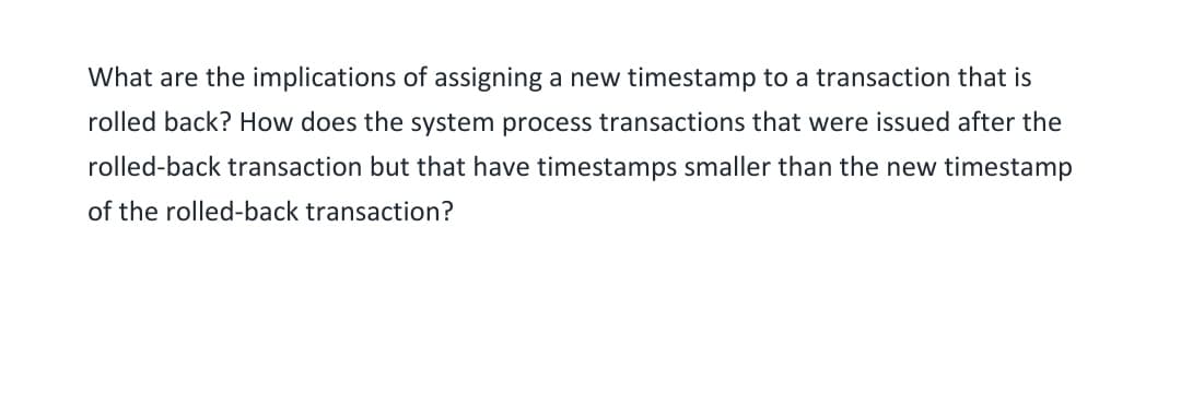 What are the implications of assigning a new timestamp to a transaction that is
rolled back? How does the system process transactions that were issued after the
rolled-back transaction but that have timestamps smaller than the new timestamp
of the rolled-back transaction?