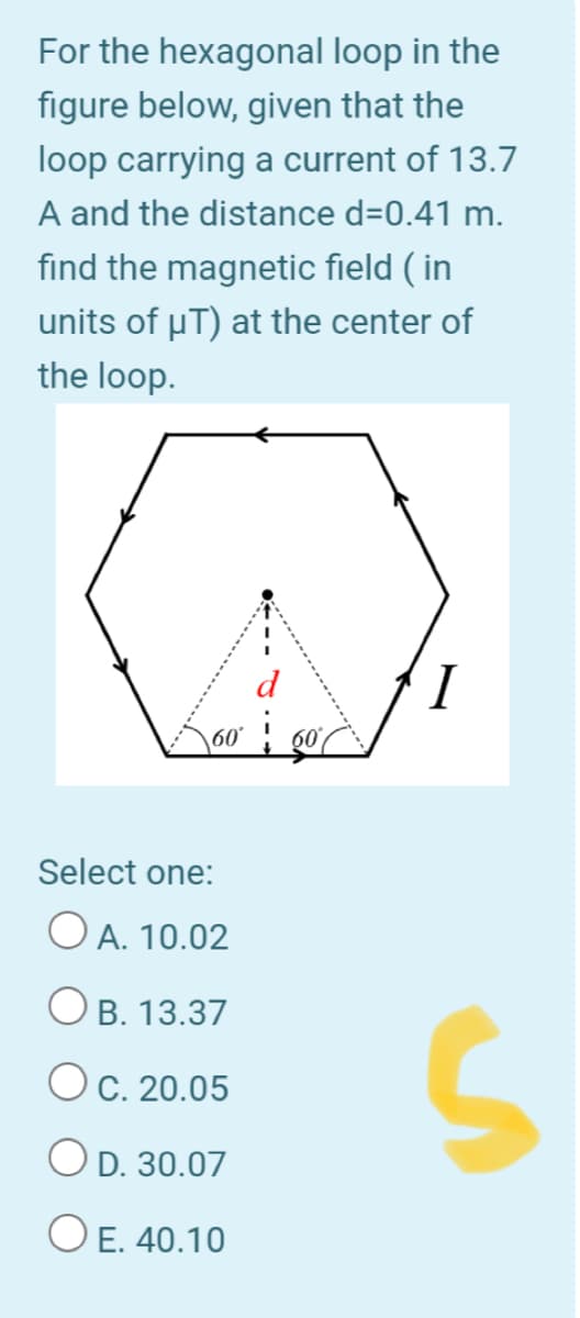 For the hexagonal loop in the
figure below, given that the
loop carrying a current of 13.7
A and the distance d=0.41 m.
find the magnetic field ( in
units of uT) at the center of
the loop.
I
Select one:
O A. 10.02
O B. 13.37
OC. 20.05
OD. 30.07
O E. 40.10
