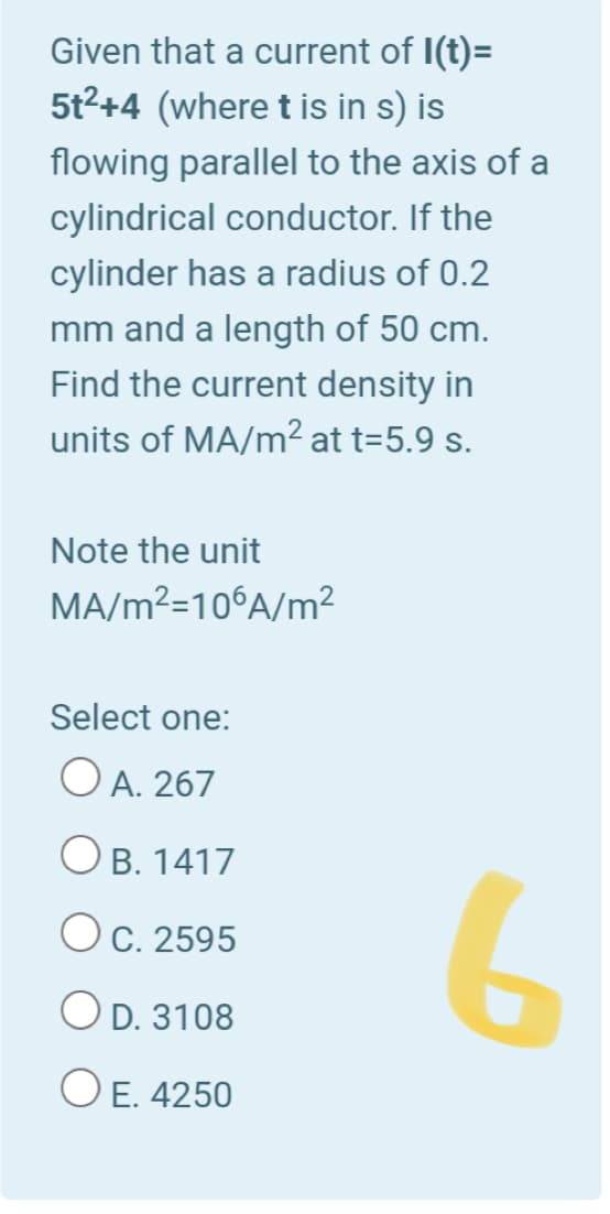 Given that a current of I(t)=
5t2+4 (where t is in s) is
flowing parallel to the axis of a
cylindrical conductor. If the
cylinder has a radius of 0.2
mm and a length of 50 cm.
Find the current density in
units of MA/m2 at t=5.9 s.
Note the unit
MA/m²=10°A/m²
Select one:
O A. 267
O B. 1417
Oc. 2595
O D. 3108
O E. 4250
