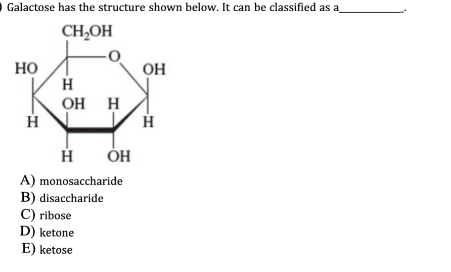 O Galactose has the structure shown below. It can be classified as a
CH,OH
Но
H
OH
H
H HO
ÓH
A) monosaccharide
B) disaccharide
C) ribose
D) ketone
E) ketose
