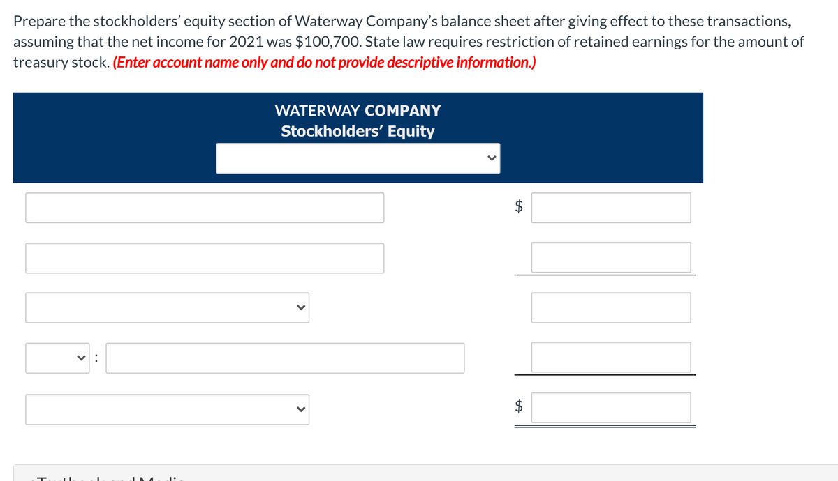 Prepare the stockholders' equity section of Waterway Company's balance sheet after giving effect to these transactions,
assuming that the net income for 2021 was $100,700. State law requires restriction of retained earnings for the amount of
treasury stock. (Enter account name only and do not provide descriptive information.)
WATERWAY COMPANY
Stockholders' Equity
$
$
%24
>
>
>
