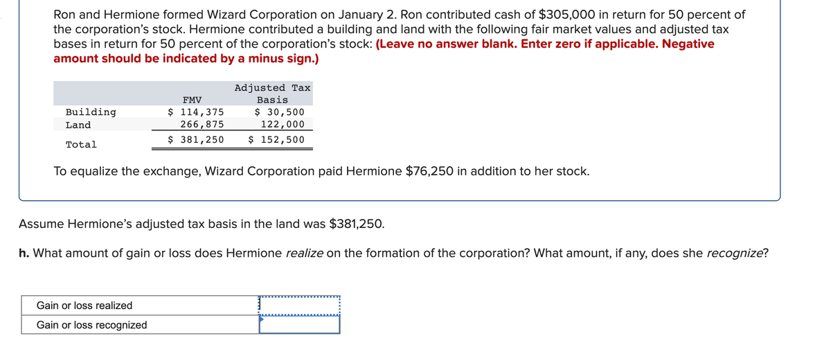 Ron and Hermione formed Wizard Corporation on January 2. Ron contributed cash of $305,000 in return for 50 percent of
the corporation's stock. Hermione contributed a building and land with the following fair market values and adjusted tax
bases in return for 50 percent of the corporation's stock: (Leave no answer blank. Enter zero if applicable. Negative
amount should be indicated by a minus sign.)
Adjusted Tax
FMV
Basis
$ 114,375
266,875
$ 381,250
$ 30,500
122,000
$ 152,500
Building
Land
Total
To equalize the exchange, Wizard Corporation paid Hermione $76,250 in addition to her stock.
Assume Hermione's adjusted tax basis in the land was $381,250.
h. What amount of gain or loss does Hermione realize on the formation of the corporation? What amount, if any, does she recognize?
Gain or loss realized
Gain or loss recognized
