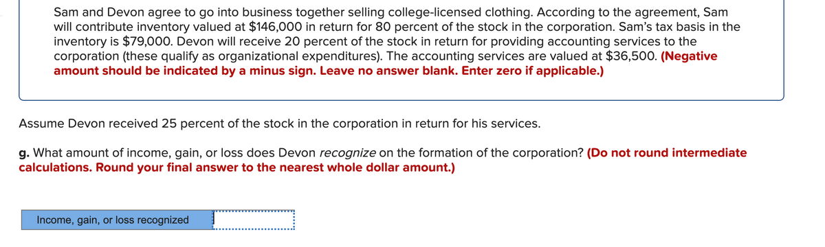 Sam and Devon agree to go into business together selling college-licensed clothing. According to the agreement, Sam
will contribute inventory valued at $146,000 in return for 80 percent of the stock in the corporation. Sam's tax basis in the
inventory is $79,000. Devon will receive 20 percent of the stock in return for providing accounting services to the
corporation (these qualify as organizational expenditures). The accounting services are valued at $36,500. (Negative
amount should be indicated by a minus sign. Leave no answer blank. Enter zero if applicable.)
Assume Devon received 25 percent of the stock in the corporation in return for his services.
g. What amount of income, gain, or loss does Devon recognize on the formation of the corporation? (Do not round intermediate
calculations. Round your final answer to the nearest whole dollar amount.)
Income, gain, or loss recognized

