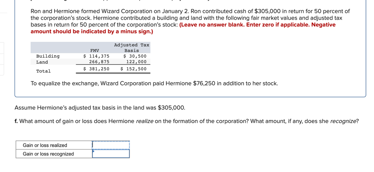 Ron and Hermione formed Wizard Corporation on January 2. Ron contributed cash of $305,000 in return for 50 percent of
the corporation's stock. Hermione contributed a building and land with the following fair market values and adjusted tax
bases in return for 50 percent of the corporation's stock: (Leave no answer blank. Enter zero if applicable. Negative
amount should be indicated by a minus sign.)
Adjusted Tax
FMV
Basis
$ 114,375
266,875
$ 30,500
122,000
Building
Land
$ 381,250
$ 152,500
Total
To equalize the exchange, Wizard Corporation paid Hermione $76,250 in addition to her stock.
Assume Hermione's adjusted tax basis in the land was $305,000.
f. What amount of gain or loss does Hermione realize on the formation of the corporation? What amount, if any, does she recognize?
Gain or loss realized
Gain or loss recognized
