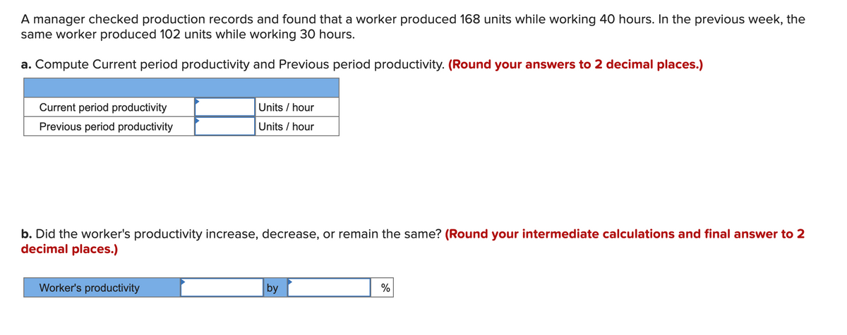 A manager checked production records and found that a worker produced 168 units while working 40 hours. In the previous week, the
same worker produced 102 units while working 30 hours.
a. Compute Current period productivity and Previous period productivity. (Round your answers to 2 decimal places.)
Current period productivity
Units / hour
Previous period productivity
Units / hour
b. Did the worker's productivity increase, decrease, or remain the same? (Round your intermediate calculations and final answer to 2
decimal places.)
Worker's productivity
by
%

