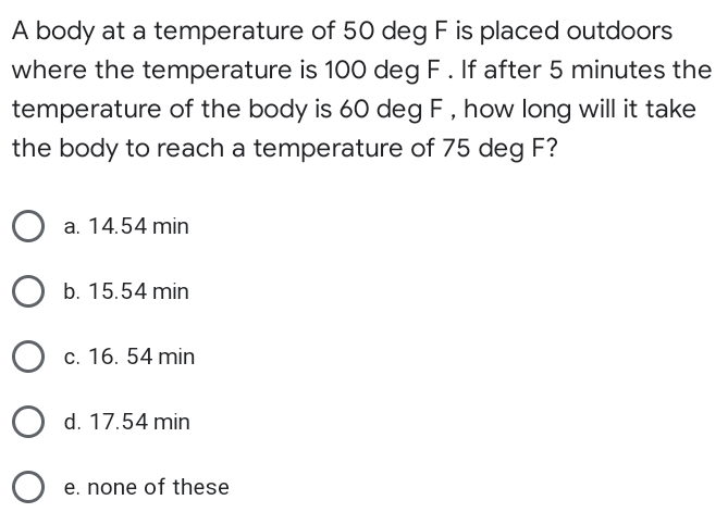 A body at a temperature of 50 deg F is placed outdoors
where the temperature is 100 deg F. If after 5 minutes the
temperature of the body is 60 deg F , how long will it take
the body to reach a temperature of 75 deg F?
a. 14.54 min
O b. 15.54 min
c. 16. 54 min
O d. 17.54 min
e. none of these
