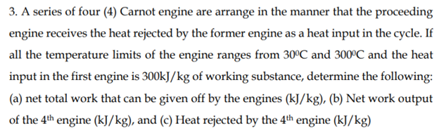 3. A series of four (4) Carnot engine are arrange in the manner that the proceeding
engine receives the heat rejected by the former engine as a heat input in the cycle. If
all the temperature limits of the engine ranges from 30°C and 300°C and the heat
input in the first engine is 300kJ/kg of working substance, determine the following:
(a) net total work that can be given off by the engines (kJ/kg), (b) Net work output
of the 4th engine (kJ/kg), and (c) Heat rejected by the 4th engine (kJ/kg)
