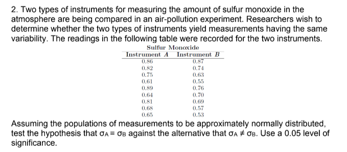 2. Two types of instruments for measuring the amount of sulfur monoxide in the
atmosphere are being compared in an air-pollution experiment. Researchers wish to
determine whether the two types of instruments yield measurements having the same
variability. The readings in the following table were recorded for the two instruments.
Sulfur Monoxide
Instrument A Instrument B
0.87
0.74
0.86
0.82
0.75
0.63
0.61
0.55
0.89
0.76
0.64
0.70
0.69
0.81
0.68
0.57
0.65
0.53
Assuming the populations of measurements to be approximately normally distributed,
test the hypothesis that ơA = OB against the alternative that ơA + OB. Use a 0.05 level of
significance.
