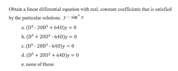 Obtain a linear differential equation with real, constant coefficients that is satisfied
by the particular solutions. y= sin* x
a. (D5 - 20D3 + 64D)y = 0
b. (D5 + 20D³ - 64D)y = 0
c. (D5 - 20D3 - 64D)y = 0
d. (D5 + 20D³ +64D)y = 0
e. none of these
