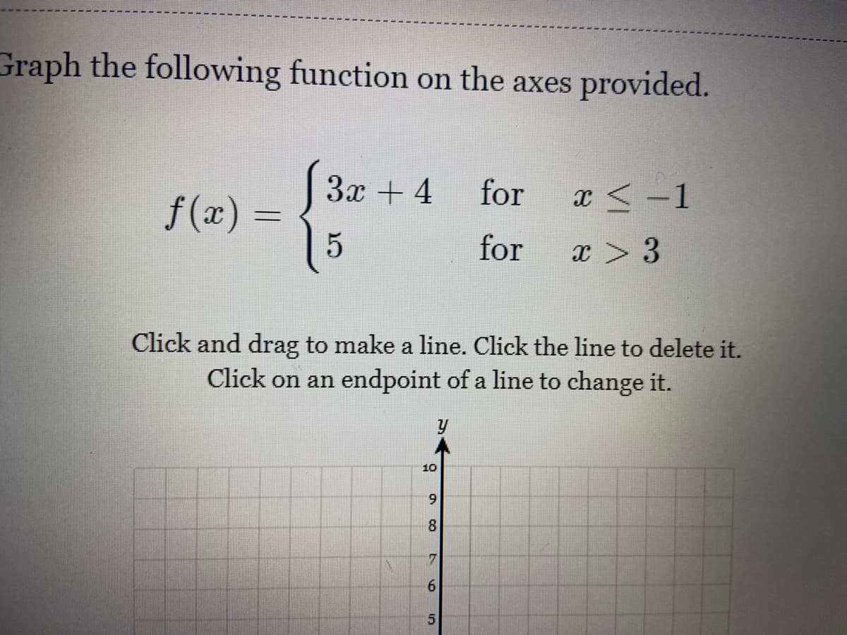 Graph the following function on the axes provided.
За + 4
for
x <-1
f (x) =
for
x > 3
Click and drag to make a line. Click the line to delete it.
Click on an endpoint of a line to change it.
10
6.
8
61
