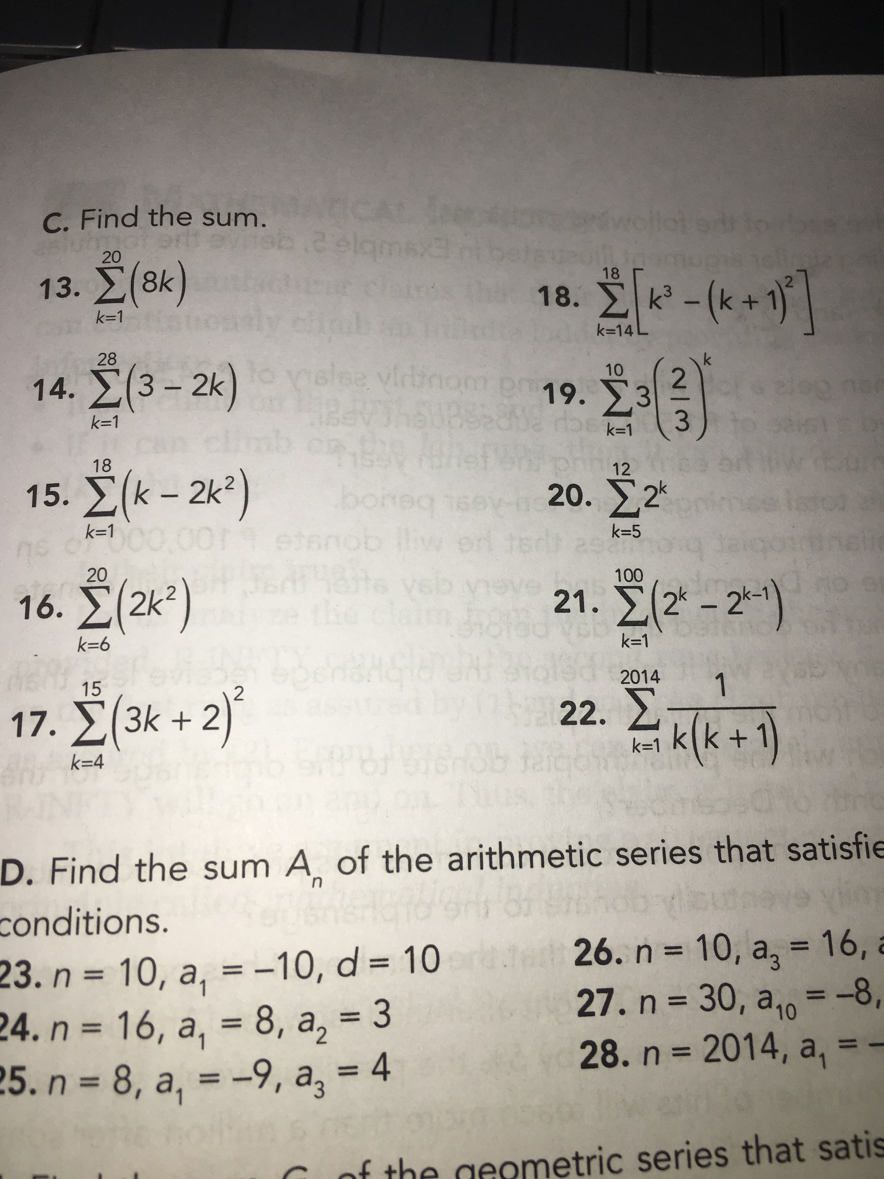 C. Find the sum.
ICAL
20
13. E(8k)
18
k=1
k=14L
K3D14
28
14. E( ) slee virtinor
3-2k
2.
p19. 3
1.
k=1
k=1
AP
3.
18
12
15. É(k – 2k²)
- 2k?
beuoq
gousse
20. ,2*
0G0 9u
10000
k=1
k=5
20
16. Ž(2k?)
21. 2k – 2*-1
the
k=1
9=
2014
1.
22. 2
15
k +2)
17.
k=1 k(k +´
k=4
D. Find the sum A of the arithmetic series that satisfie
conditions.
23. n = 10, a, = -10, d = 10te
24. n = 16, a, = 8, a, = 3
3D4
26. n = 10, a, = 16, a
27. n = 30, a,, = -8,
28.n 2014, a, = -
%3D
%3D
%3D
%3D
%3D
%3D
%3D
%3D
%3D
of the geometric series that satis
