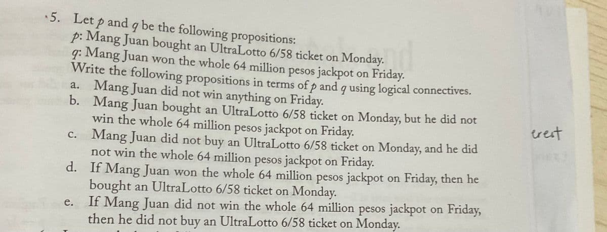 5. Let p and q be the following propositions:
p: Mang Juan bought an UltraLotto 6/58 ticket on Monday.
Mang Juan won the whole 64 million pesos jackpot on Friday.-
Write the following propositions in terms ofp and q using logical connectives.
a. Mang Juan did not win anything on Friday.
b. Mang Juan bought an UltraLotto 6/58 ticket on Monday, but he did not
win the whole 64 million pesos jackpot on Friday.
C. Mang Juan did not buy an UltraLotto 6/58 ticket on Monday, and he did
not win the whole 64 million pesos jackpot on Friday.
d. If Mang Juan won the whole 64 million pesos jackpot on Friday, then he
bought an UltraLotto 6/58 ticket on Monday.
If Mang Juan did not win the whole 64 million pesos jackpot on Friday,
then he did not buy an UltraLotto 6/58 ticket on Monday.
9:
trest
е.
