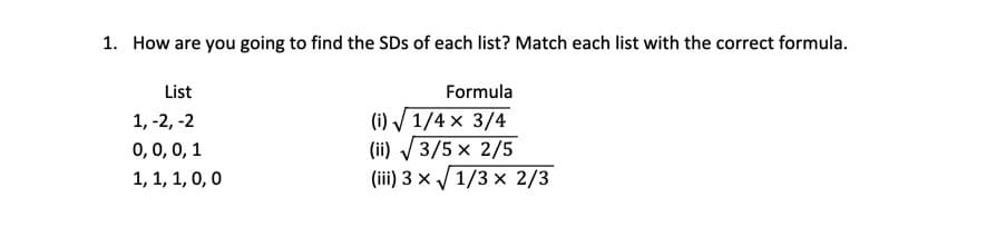 1. How are you going to find the SDs of each list? Match each list with the correct formula.
List
Formula
(i) / 1/4 × 3/4
(ii) / 3/5 x 2/5
(iii) 3 × / 1/3 x 2/3
1, -2, -2
0,0, 0, 1
1, 1, 1, 0,0

