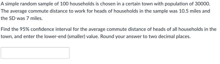 A simple random sample of 100 households is chosen in a certain town with population of 30000.
The average commute distance to work for heads of households in the sample was 10.5 miles and
the SD was 7 miles.
Find the 95% confidence interval for the average commute distance of heads of all households in the
town, and enter the lower-end (smaller) value. Round your answer to two decimal places.
