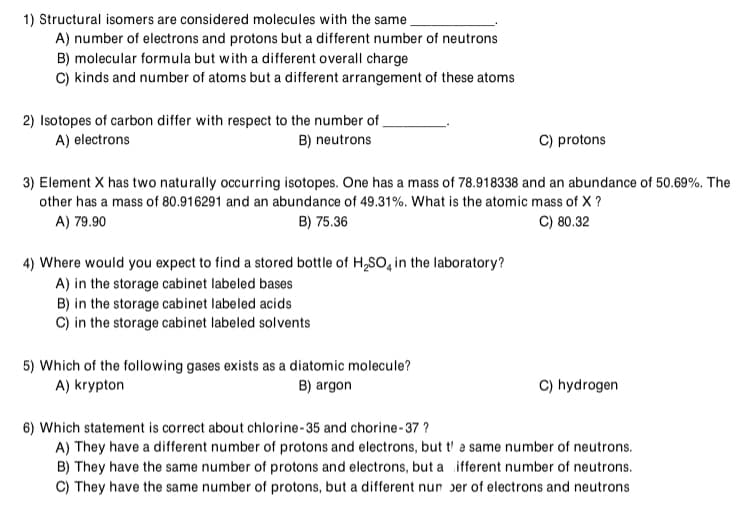 1) Structural isomers are considered molecules with the same.
A) number of electrons and protons but a different number of neutrons
B) molecular formula but with a different overall charge
C) kinds and number of atoms but a different arrangement of these atoms
2) Isotopes of carbon differ with respect to the number of
A) electrons
B) neutrons
C) protons
3) Element X has two naturally occurring isotopes. One has a mass of 78.918338 and an abundance of 50.69%. The
other has a mass of 80.916291 and an abundance of 49.31%. What is the atomic mass of X ?
A) 79.90
B) 75.36
C) 80.32
4) Where would you expect to find a stored bottle of H,SO, in the laboratory?
A) in the storage cabinet labeled bases
B) in the storage cabinet labeled acids
C) in the storage cabinet labeled solvents
5) Which of the following gases exists as a diatomic molecule?
A) krypton
C) hydrogen
B) argon
6) Which statement is correct about chlorine-35 and chorine-37 ?
A) They have a different number of protons and electrons, but t' a same number of neutrons.
B) They have the same number of protons and electrons, but a ifferent number of neutrons.
C) They have the same number of protons, but a different nun ser of electrons and neutrons
