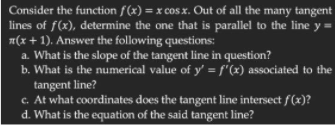 Consider the function f(x) = x cos x. Out of all the many tangent
lines of f(x), determine the one that is parallel to the line y =
(x + 1). Answer the following questions:
a. What is the slope of the tangent line in question?
b. What is the numerical value of y' = f"(x) associated to the
tangent line?
c. At what coordinates does the tangent line intersect f(x)?
d. What is the equation of the said tangent line?
