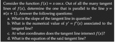 Consider the function f (x) = x cos x. Out of all the many tangent
lines of f(x), determine the one that is parallel to the line y =
n(x + 1). Answer the following questions:
a. What is the slope of the tangent line in question?
b. What is the numerical value of y' = f'(x) associated to the
tangent line?
c. At what coordinates does the tangent line intersect f(x)?
d. What is the equation of the said tangent line?
