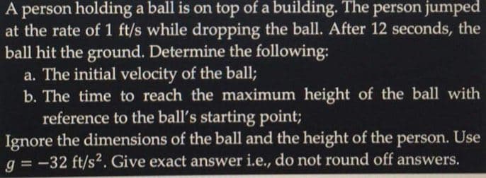A person holding a ball is on top of a building. The person jumped
at the rate of 1 ft/s while dropping the ball. After 12 seconds, the
ball hit the ground. Determine the following:
a. The initial velocity of the ball;
b. The time to reach the maximum height of the ball with
reference to the ball's starting point;
Ignore the dimensions of the ball and the height of the person. Use
g = -32 ft/s2. Give exact answer i.e., do not round off answers.
%3D
