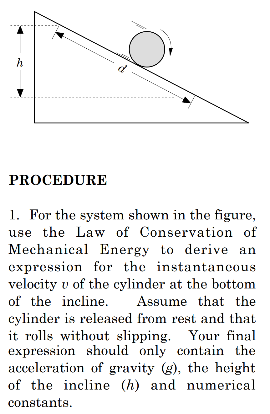 h
d
PROCEDURE
1. For the system shown in the figure,
use the Law of Conservation of
Mechanical Energy to derive an
expression for the instantaneous
velocity v of the cylinder at the bottom
Assume that the
of the incline.
cylinder is released from rest and that
it rolls without slipping. Your final
expression should only contain the
acceleration of gravity (g), the height
of the incline (h) and numerical
constants.
