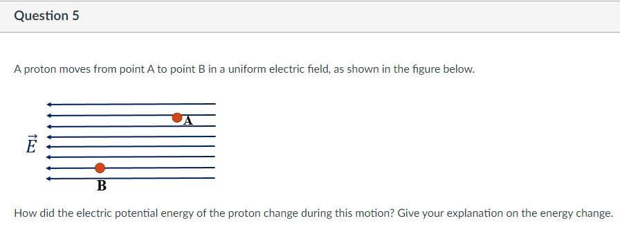 Question 5
A proton moves from point A to point B in a uniform electric field, as shown in the figure below.
How did the electric potential energy of the proton change during this motion? Give your explanation on the energy change.
