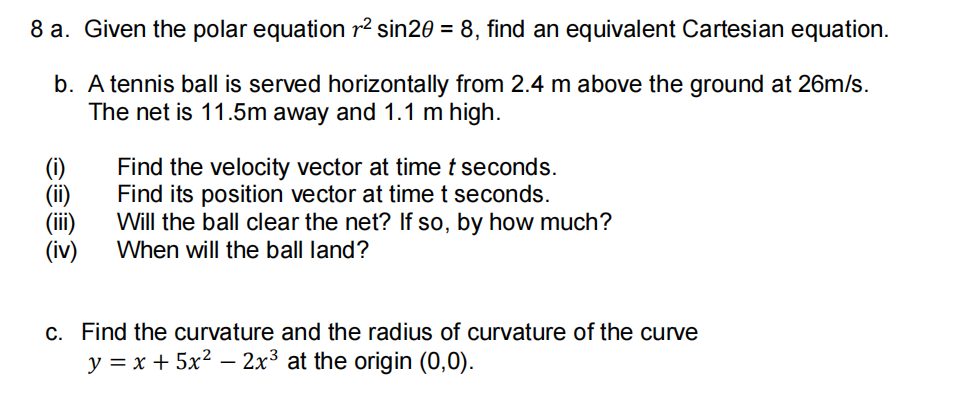 8 a. Given the polar equation r² sin20 = 8, find an equivalent Cartesian equation.
b. A tennis ball is served horizontally from 2.4 m above the ground at 26m/s.
The net is 11.5m away and 1.1 m high.
Find the velocity vector at timet seconds.
Find its position vector at time t seconds.
Will the ball clear the net? If so, by how much?
When will the ball land?
(iv)
c. Find the curvature and the radius of curvature of the curve
y = x + 5x2 – 2x³ at the origin (0,0).
