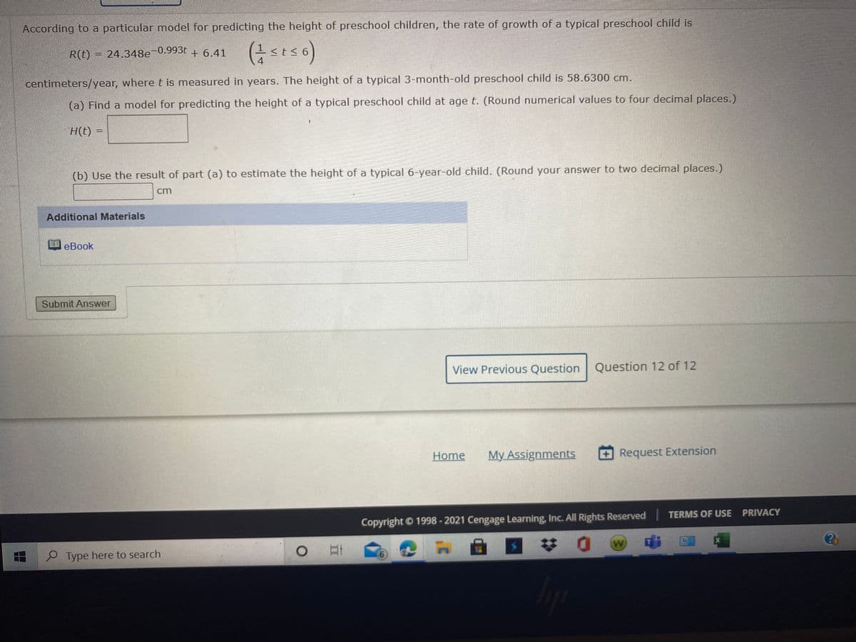 According to a particular model for predicting the height of preschool children, the rate of growth of a typical preschool child is
R(t) = 24.348e-0.993t
<t< 6
4
centimeters/year, wheret is measured in years. The height of a typical 3-month-old preschool child is 58.6300 cm.
(a) Find a model for predicting the height of a typical preschool child at age t. (Round numerical values to four decimal places.)
H(t)
(b) Use the result of part (a) to estimate the height of a typical 6-year-old child. (Round your answer to two decimal places.)
cm
Additional Materials
eBook
Submit Answer
View Previous Question Question 12 of 12
Home
My Assignments
Request Extension
Copyright © 1998 - 2021 Cengage Learning, Inc. All Rights Reserved TERMS OF USE PRIVACY
梦0
P Type here to search
