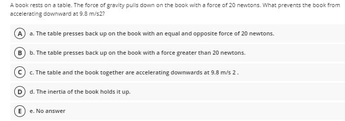 A book rests on a table. The force of gravity pulls down on the book with a force of 20 newtons. What prevents the book from
accelerating downward at 9.8 m/s2?
A a. The table presses back up on the book with an equal and opposite force of 20 newtons.
B) b. The table presses back up on the book with a force greater than 20 newtons.
c. The table and the book together are accelerating downwards at 9.8 m/s 2.
D d. The inertia of the book holds it up.
E) e. No answer
