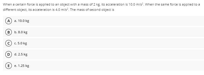 When a certain force is applied to an object with a mass of 2 kg, its acceleration is 10.0 m/s. When the same force is applied to a
different object, its acceleration is 4.0 m/s?. The mass of second object is
A) a. 10.0 kg
B) b. 8.0 kg
© c. 5.0 kg
(D d. 2.5 kg
(E e. 1.25 kg
