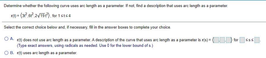 Determine whether the following curve uses arc length as a parameter. If not, find a description that uses arc length as a parameter.
r(t) = (3,61 2/19), for 1sts4
Select the correct choice below and, if necessary, fill in the answer boxes to complete your choice.
O A. r(t) does not use arc length as a parameter. A description of the curve that uses arc length as a parameter is r(s) = for
(Type exact answers, using radicals as needed. Use 0 for the lower bound of s.)
O B. r(t) uses arc length as a parameter.
