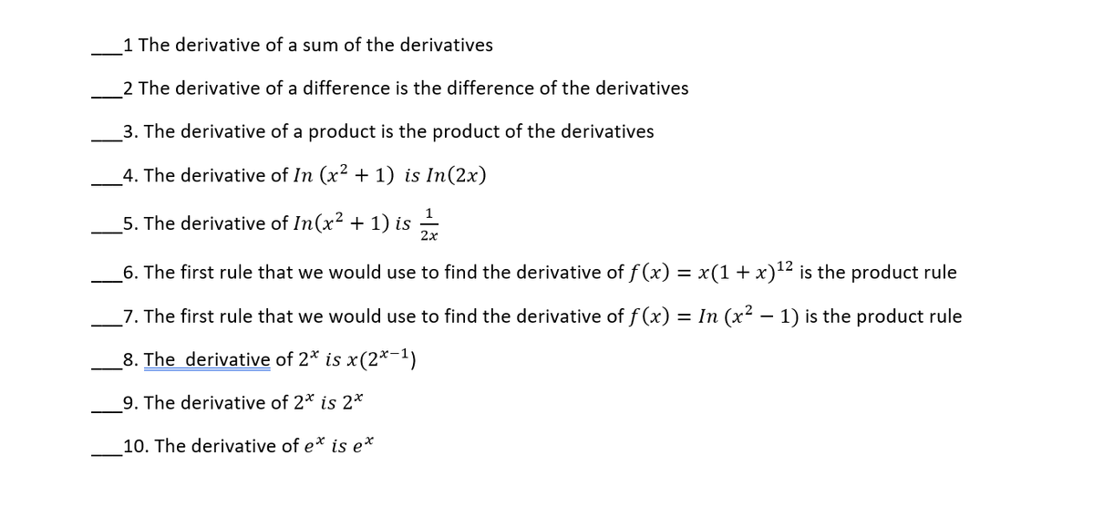 1 The derivative of a sum of the derivatives
2 The derivative of a difference is the difference of the derivatives
3. The derivative of a product is the product of the derivatives
_4. The derivative of In (x² + 1) is In(2x)
5. The derivative of In(x? + 1) is -
2x
6. The first rule that we would use to find the derivative of f (x) = x(1 + x)'12 is the product rule
_7. The first rule that we would use to find the derivative of f (x) = In (x² – 1) is the product rule
8. The derivative of 2* is x(2*-1)
9. The derivative of 2* is 2*
10. The derivative of e* is e*

