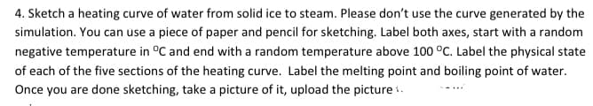 4. Sketch a heating curve of water from solid ice to steam. Please don't use the curve generated by the
simulation. You can use a piece of paper and pencil for sketching. Label both axes, start with a random
negative temperature in °C and end with a random temperature above 100 °C. Label the physical state
of each of the five sections of the heating curve. Label the melting point and boiling point of water.
Once you are done sketching, take a picture of it, upload the picture .
