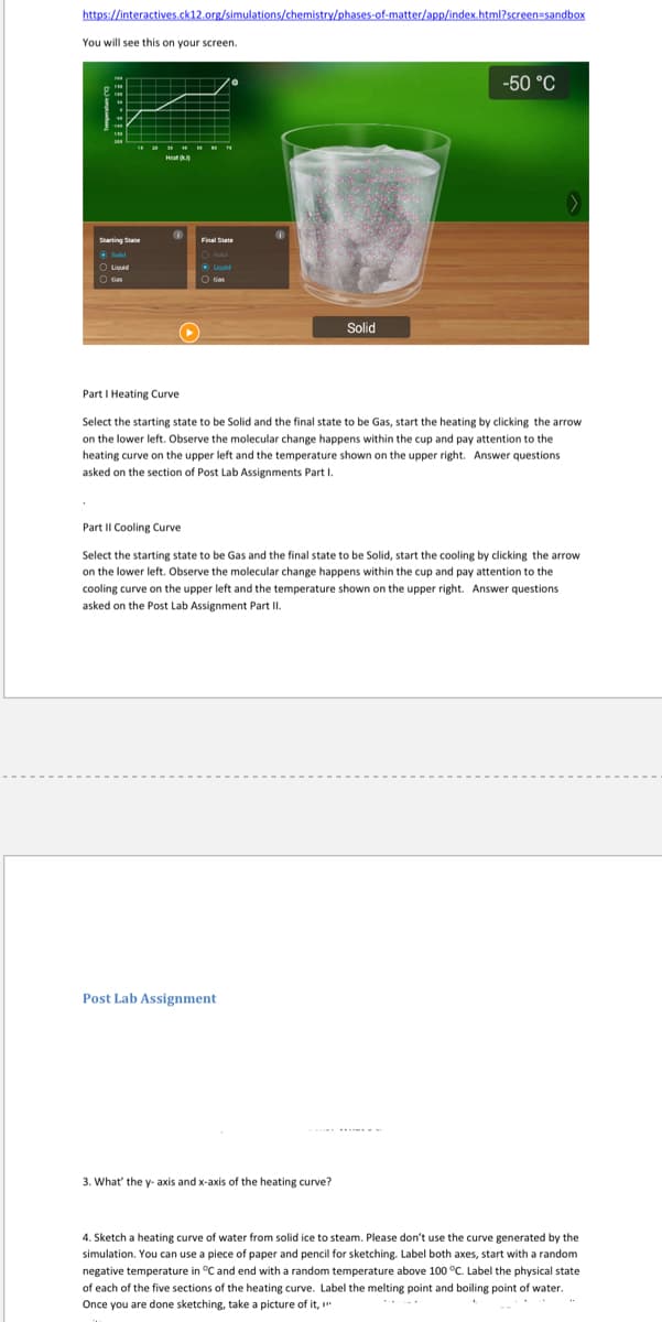 https://interactives.ck12.org/simulations/chemistry/phases-of-matter/app/index.html?screen=sandbox
You will see this on your screen.
-50 °C
Heat
Final State
O uwie
O ucuid
Solid
Part I Heating Curve
Select the starting state to be Solid and the final state to be Gas, start the heating by clicking the arrow
on the lower left. Observe the molecular change happens within the cup and pay attention to the
heating curve on the upper left and the temperature shown on the upper right. Answer questions
asked on the section of Post Lab Assignments Part I.
Part II Cooling Curve
Select the starting state to be Gas and the final state to be Solid, start the cooling by clicking the arrow
on the lower left. Observe the molecular change happens within the cup and pay attention to the
cooling curve on the upper left and the temperature shown on the upper right. Answer questions
asked on the Post Lab Assignment Part II.
Post Lab Assignment
3. What' the y- axis and x-axis of the heating curve?
4. Sketch a heating curve of water from solid ice to steam. Please don't use the curve generated by the
simulation. You can use a piece of paper and pencil for sketching. Label both axes, start with a random
negative temperature in °C and end with a random temperature above 100 °C. Label the physical state
of each of the five sections of the heating curve. Label the melting point and boiling point of water.
Once you are done sketching, take a picture of it, "
