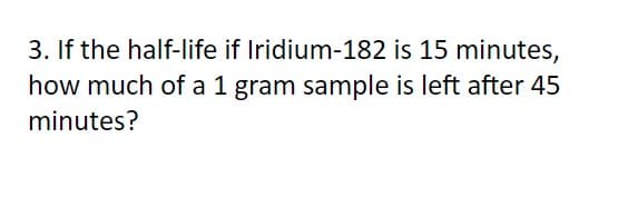 3. If the half-life if Iridium-182 is 15 minutes,
how much of a 1 gram sample is left after 45
minutes?
