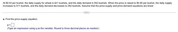 At $0.53 per bushel, the daily supply for wheat is 421 bushels, and the daily demand is 552 bushels. When the price is raised to $0.80 per bushel, the daily supply
increases to 511 bushels, and the daily demand decreases to 282 bushels. Assume that the price-supply and price-demand equations are linear.
a. Find the price-supply equation.
(Type an expression using q as the variable. Round to three decimal places as needed.)
